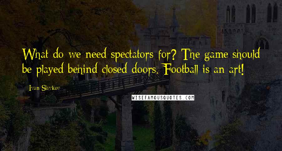 Ivan Slavkov quotes: What do we need spectators for? The game should be played behind closed doors. Football is an art!