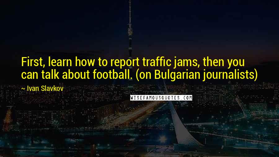 Ivan Slavkov quotes: First, learn how to report traffic jams, then you can talk about football. (on Bulgarian journalists)