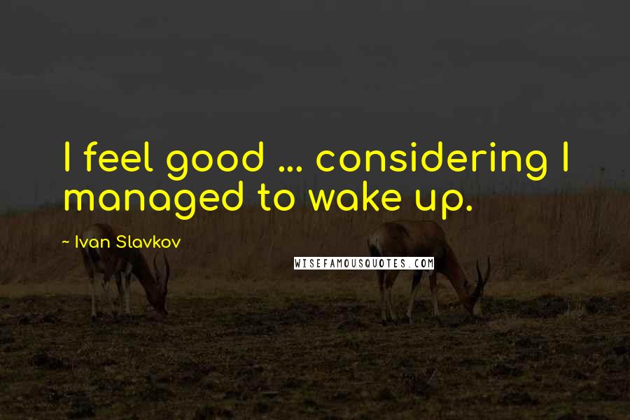 Ivan Slavkov quotes: I feel good ... considering I managed to wake up.
