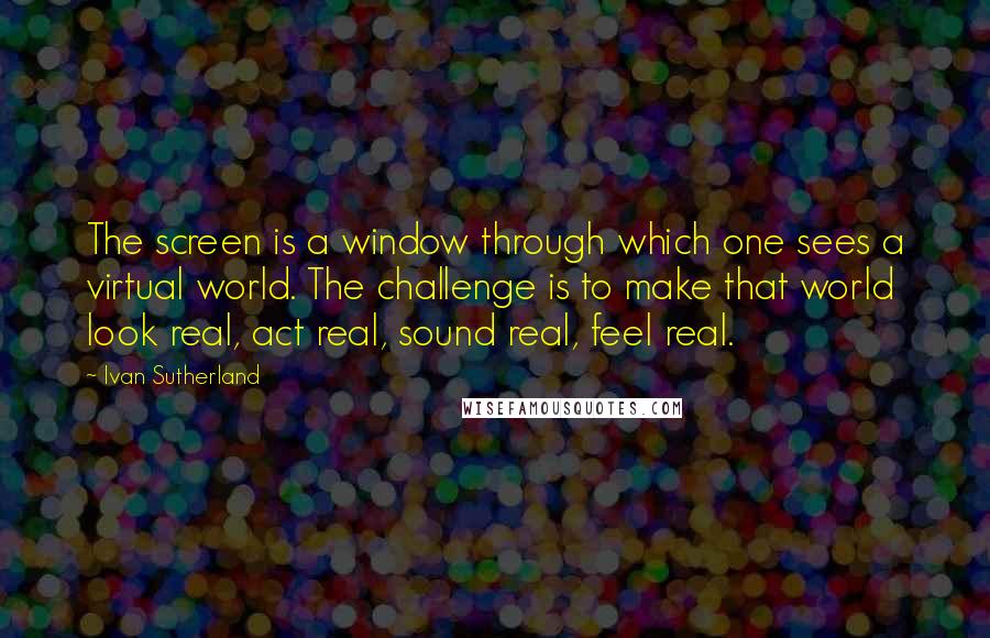 Ivan Sutherland quotes: The screen is a window through which one sees a virtual world. The challenge is to make that world look real, act real, sound real, feel real.