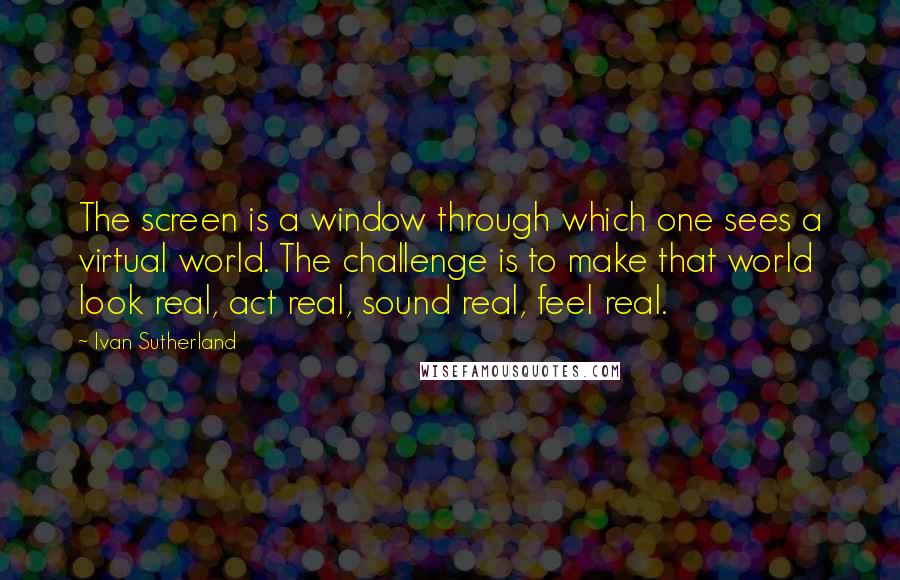 Ivan Sutherland quotes: The screen is a window through which one sees a virtual world. The challenge is to make that world look real, act real, sound real, feel real. Ivan Sutherland quotes: The screen is a window through which one sees a virtual world. The challenge is to make that world look real, act real, sound real, feel real.