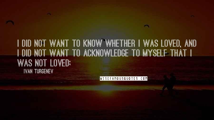 Ivan Turgenev quotes: I did not want to know whether I was loved, and I did not want to acknowledge to myself that I was not loved; Ivan Turgenev quotes: I did not want to know whether I was loved, and I did not want to acknowledge to myself that I was not loved;
