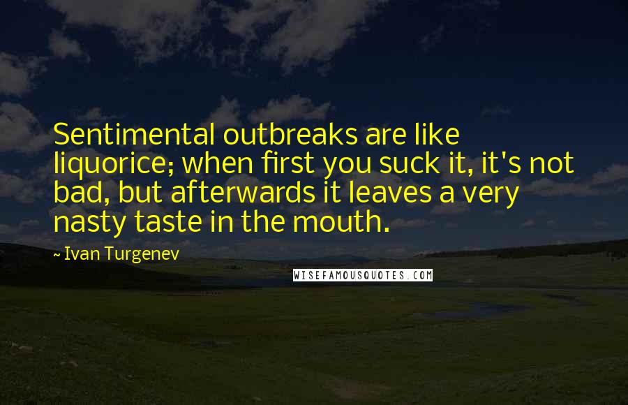Ivan Turgenev quotes: Sentimental outbreaks are like liquorice; when first you suck it, it's not bad, but afterwards it leaves a very nasty taste in the mouth. Ivan Turgenev quotes: Sentimental outbreaks are like liquorice; when first you suck it, it's not bad, but afterwards it leaves a very nasty taste in the mouth.