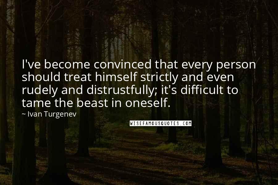 Ivan Turgenev quotes: I've become convinced that every person should treat himself strictly and even rudely and distrustfully; it's difficult to tame the beast in oneself.