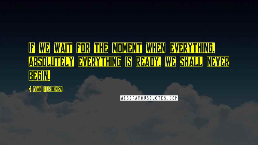 Ivan Turgenev quotes: If we wait for the moment when everything, absolutely everything is ready, we shall never begin.