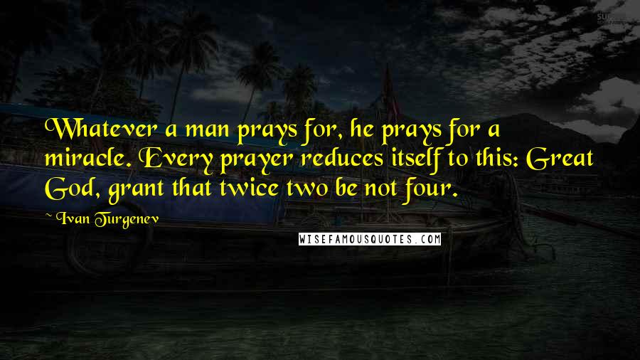 Ivan Turgenev quotes: Whatever a man prays for, he prays for a miracle. Every prayer reduces itself to this: Great God, grant that twice two be not four. Ivan Turgenev quotes: Whatever a man prays for, he prays for a miracle. Every prayer reduces itself to this: Great God, grant that twice two be not four.