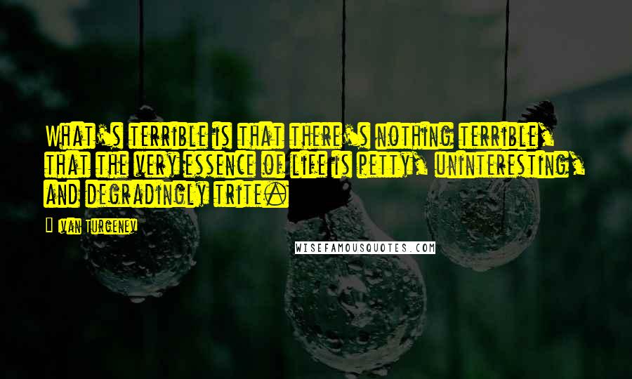 Ivan Turgenev quotes: What's terrible is that there's nothing terrible, that the very essence of life is petty, uninteresting, and degradingly trite. Ivan Turgenev quotes: What's terrible is that there's nothing terrible, that the very essence of life is petty, uninteresting, and degradingly trite.
