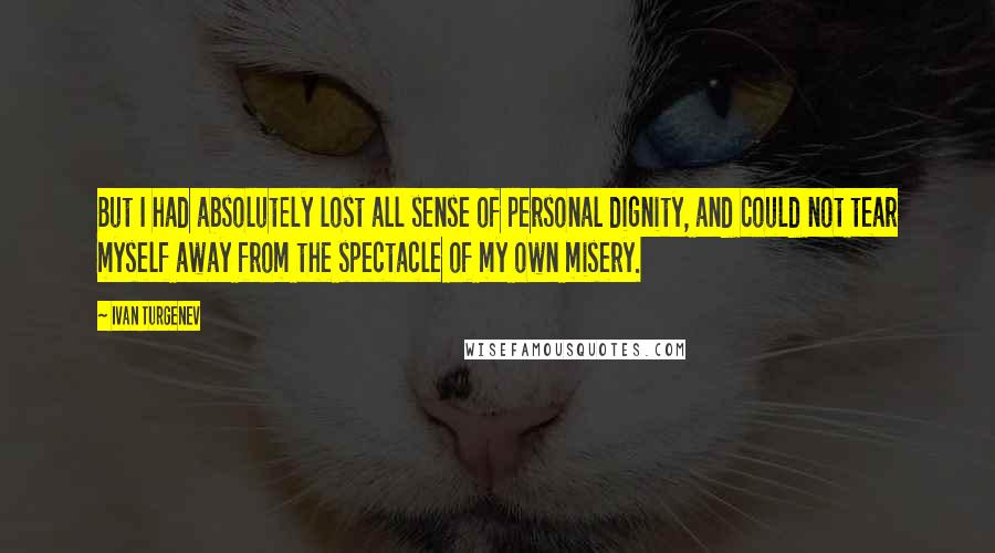 Ivan Turgenev quotes: But I had absolutely lost all sense of personal dignity, and could not tear myself away from the spectacle of my own misery.
