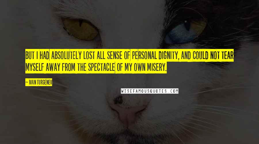 Ivan Turgenev quotes: But I had absolutely lost all sense of personal dignity, and could not tear myself away from the spectacle of my own misery. Ivan Turgenev quotes: But I had absolutely lost all sense of personal dignity, and could not tear myself away from the spectacle of my own misery.