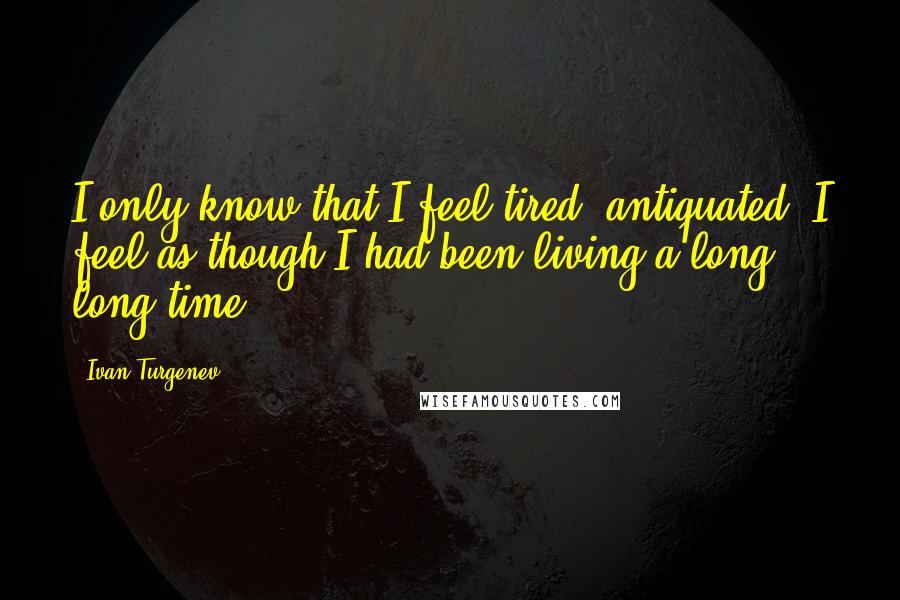 Ivan Turgenev quotes: I only know that I feel tired, antiquated; I feel as though I had been living a long, long time.