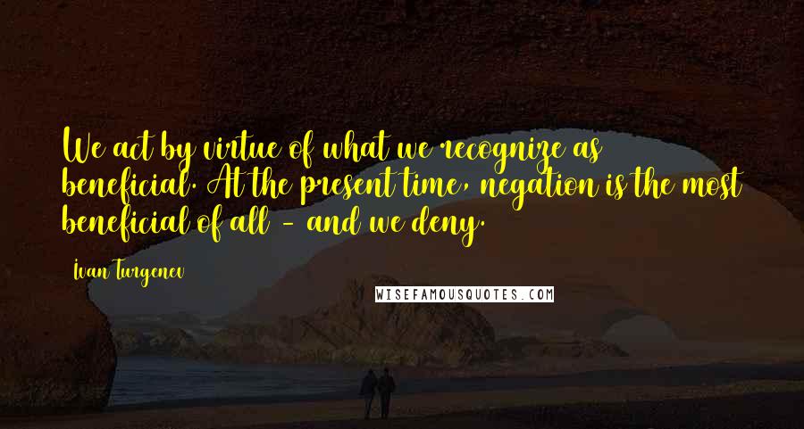 Ivan Turgenev quotes: We act by virtue of what we recognize as beneficial. At the present time, negation is the most beneficial of all - and we deny.