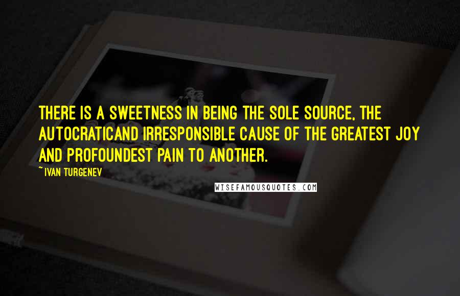 Ivan Turgenev quotes: There is a sweetness in being the sole source, the autocraticand irresponsible cause of the greatest joy and profoundest pain to another. Ivan Turgenev quotes: There is a sweetness in being the sole source, the autocraticand irresponsible cause of the greatest joy and profoundest pain to another.