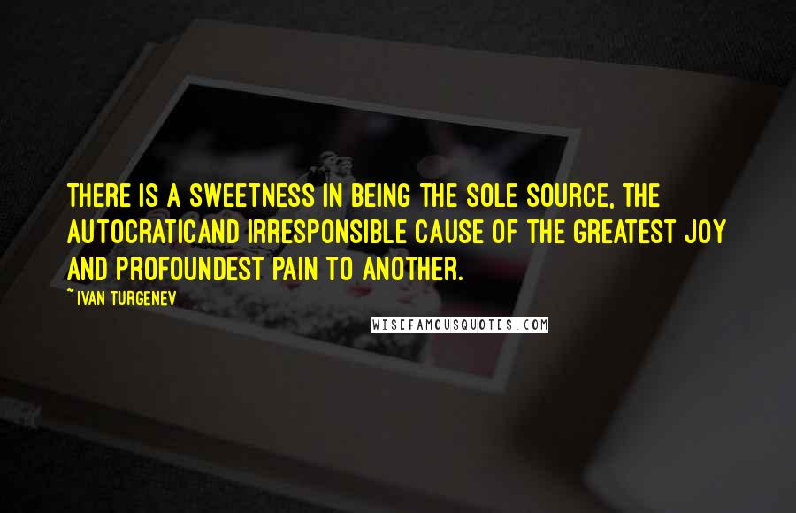 Ivan Turgenev quotes: There is a sweetness in being the sole source, the autocraticand irresponsible cause of the greatest joy and profoundest pain to another.