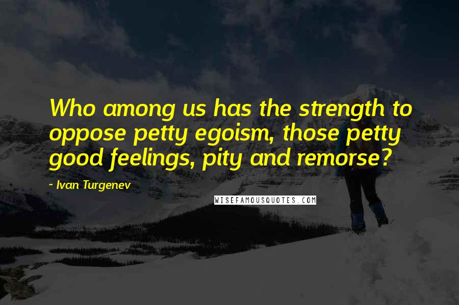 Ivan Turgenev quotes: Who among us has the strength to oppose petty egoism, those petty good feelings, pity and remorse?
