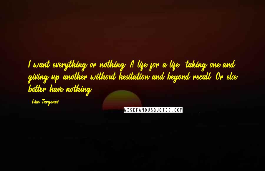 Ivan Turgenev quotes: I want everything or nothing. A life for a life, taking one and giving up another without hesitation and beyond recall. Or else better have nothing! Ivan Turgenev quotes: I want everything or nothing. A life for a life, taking one and giving up another without hesitation and beyond recall. Or else better have nothing!