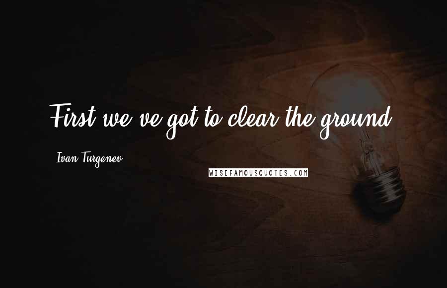 Ivan Turgenev quotes: First we've got to clear the ground.