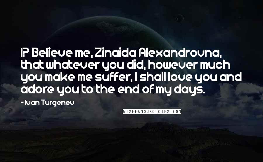 Ivan Turgenev quotes: I? Believe me, Zinaida Alexandrovna, that whatever you did, however much you make me suffer, I shall love you and adore you to the end of my days. Ivan Turgenev quotes: I? Believe me, Zinaida Alexandrovna, that whatever you did, however much you make me suffer, I shall love you and adore you to the end of my days.