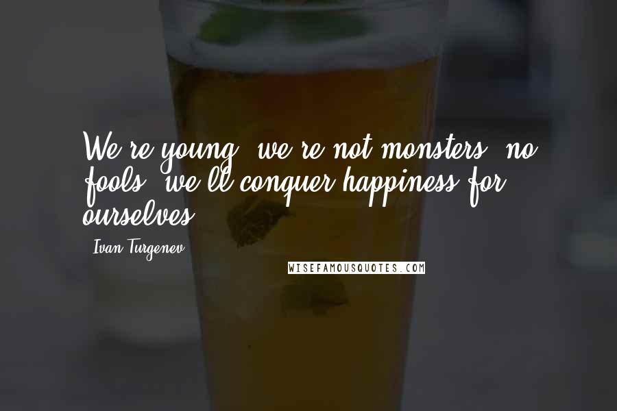 Ivan Turgenev quotes: We're young, we're not monsters, no fools: we'll conquer happiness for ourselves.