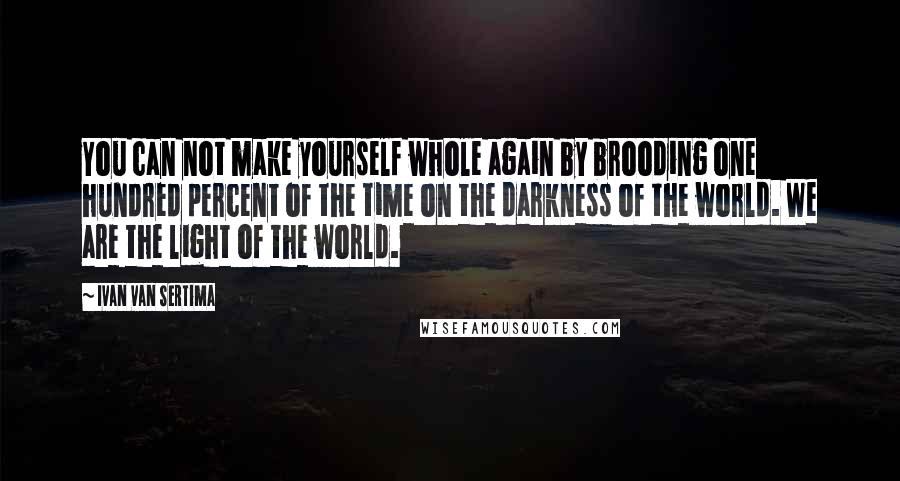 Ivan Van Sertima quotes: You can not make yourself whole again by brooding one hundred percent of the time on the darkness of the world. We are the light of the world.