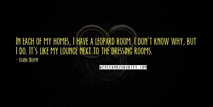 Ivana Trump quotes: In each of my homes, I have a leopard room. I don't know why, but I do. It's like my lounge next to the dressing rooms.