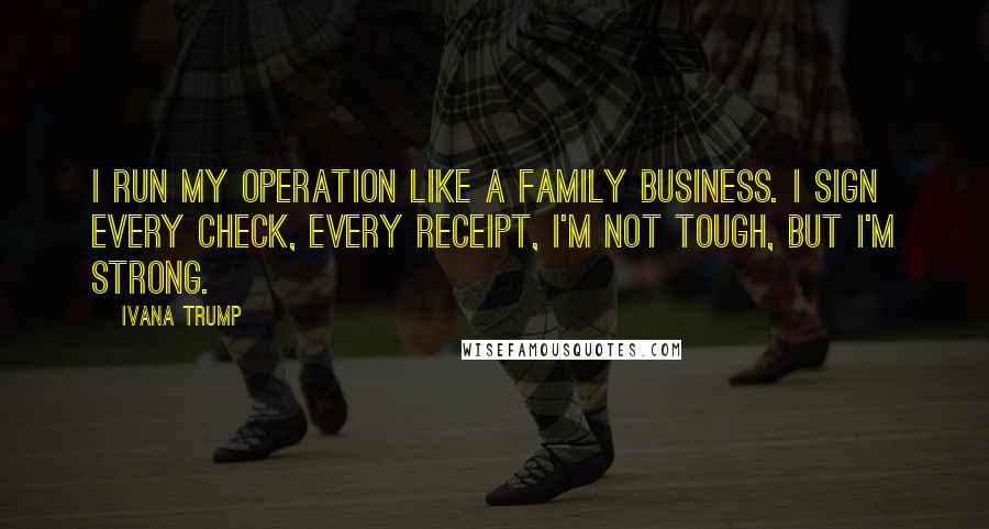 Ivana Trump quotes: I run my operation like a family business. I sign every check, every receipt, I'm not tough, but I'm strong.