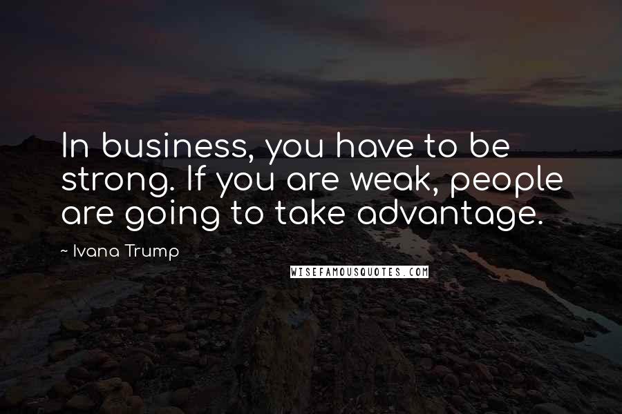 Ivana Trump quotes: In business, you have to be strong. If you are weak, people are going to take advantage.