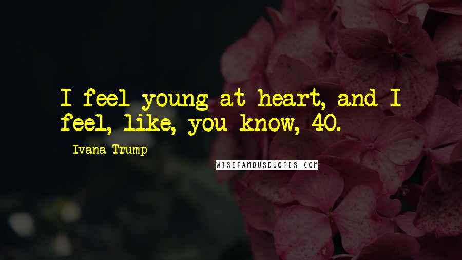 Ivana Trump quotes: I feel young at heart, and I feel, like, you know, 40.