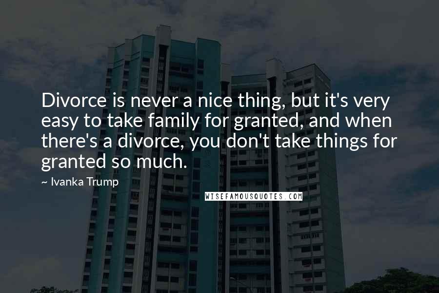 Ivanka Trump quotes: Divorce is never a nice thing, but it's very easy to take family for granted, and when there's a divorce, you don't take things for granted so much.