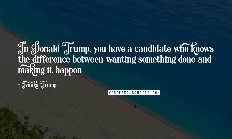 Ivanka Trump quotes: In Donald Trump, you have a candidate who knows the difference between wanting something done and making it happen.