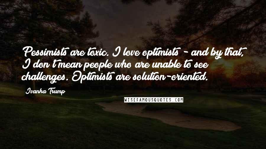 Ivanka Trump quotes: Pessimists are toxic. I love optimists - and by that, I don't mean people who are unable to see challenges. Optimists are solution-oriented.