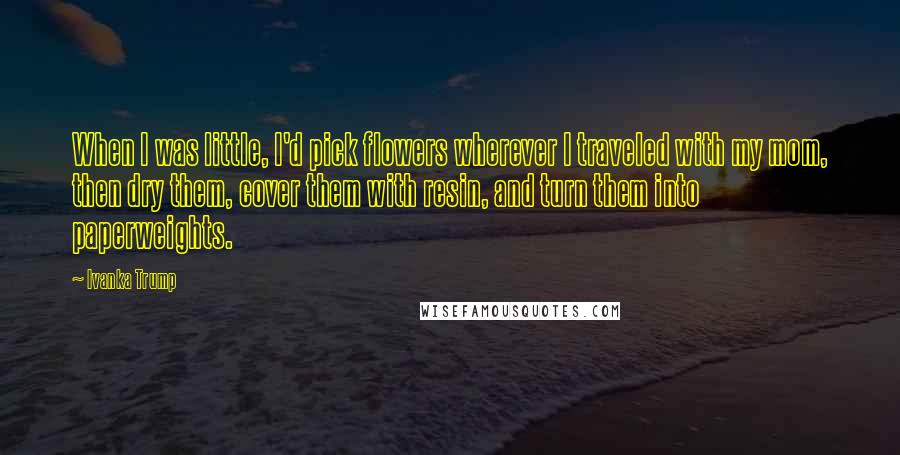 Ivanka Trump quotes: When I was little, I'd pick flowers wherever I traveled with my mom, then dry them, cover them with resin, and turn them into paperweights.