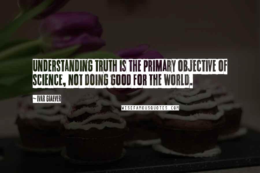 Ivar Giaever quotes: Understanding truth is the primary objective of science, not doing good for the world.