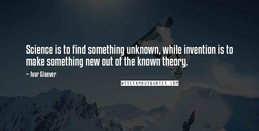 Ivar Giaever quotes: Science is to find something unknown, while invention is to make something new out of the known theory.