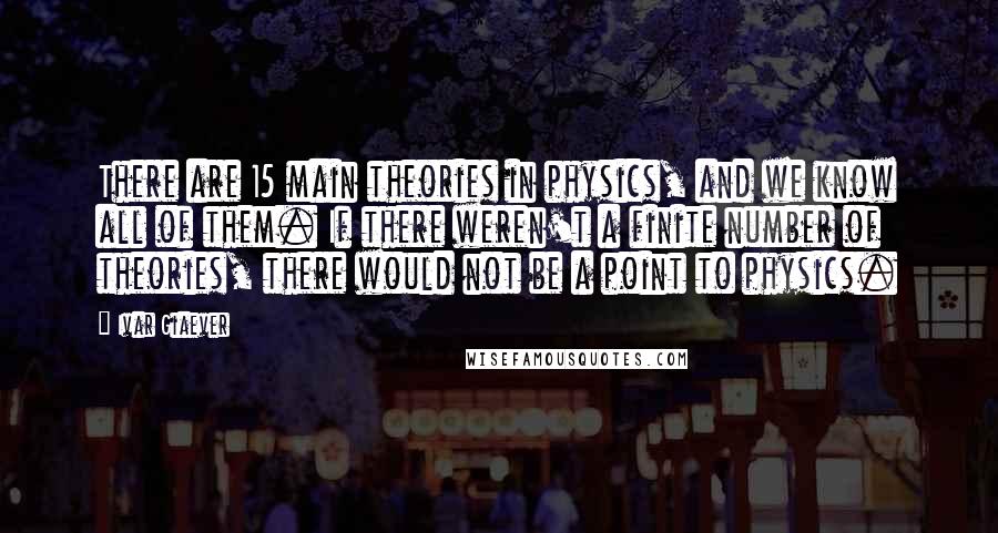 Ivar Giaever quotes: There are 15 main theories in physics, and we know all of them. If there weren't a finite number of theories, there would not be a point to physics.