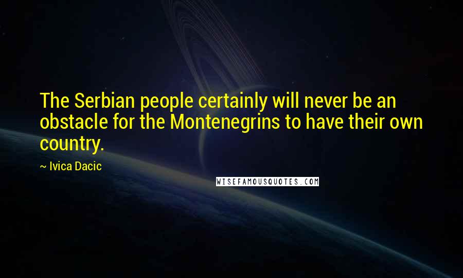 Ivica Dacic quotes: The Serbian people certainly will never be an obstacle for the Montenegrins to have their own country. Ivica Dacic quotes: The Serbian people certainly will never be an obstacle for the Montenegrins to have their own country.