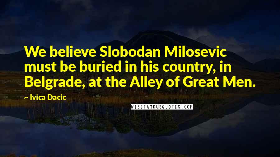Ivica Dacic quotes: We believe Slobodan Milosevic must be buried in his country, in Belgrade, at the Alley of Great Men. Ivica Dacic quotes: We believe Slobodan Milosevic must be buried in his country, in Belgrade, at the Alley of Great Men.
