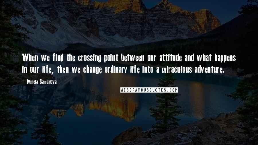 Ivinela Samuilova quotes: When we find the crossing point between our attitude and what happens in our life, then we change ordinary life into a miraculous adventure. Ivinela Samuilova quotes: When we find the crossing point between our attitude and what happens in our life, then we change ordinary life into a miraculous adventure.
