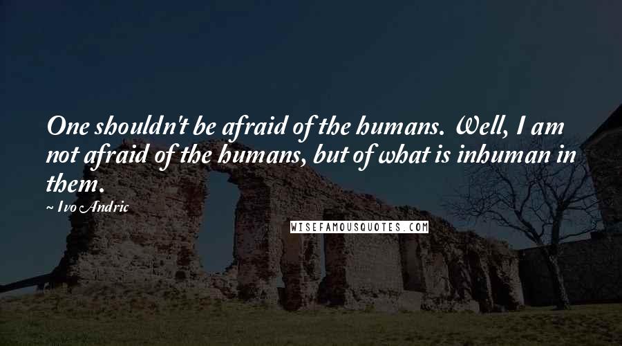 Ivo Andric quotes: One shouldn't be afraid of the humans. Well, I am not afraid of the humans, but of what is inhuman in them. Ivo Andric quotes: One shouldn't be afraid of the humans. Well, I am not afraid of the humans, but of what is inhuman in them.