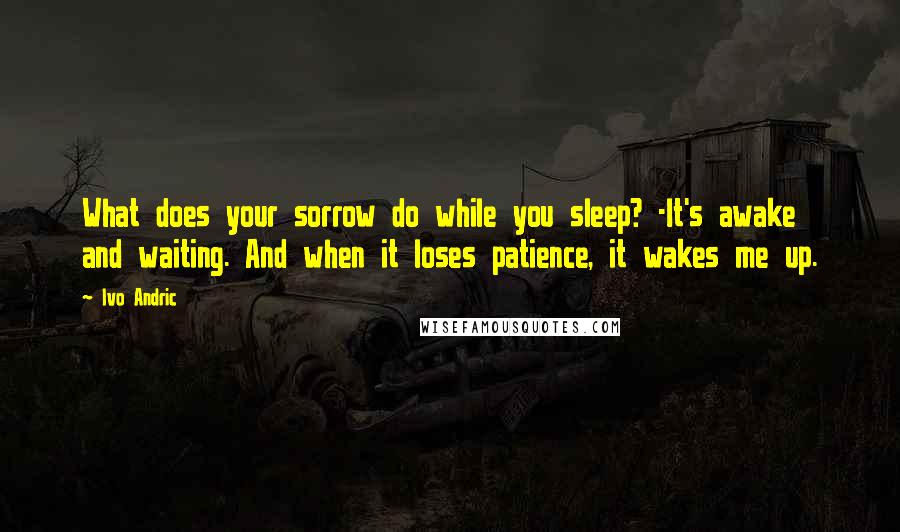 Ivo Andric quotes: What does your sorrow do while you sleep? -It's awake and waiting. And when it loses patience, it wakes me up.