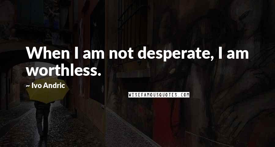 Ivo Andric quotes: When I am not desperate, I am worthless.