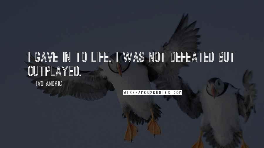 Ivo Andric quotes: I gave in to life. I was not defeated but outplayed.