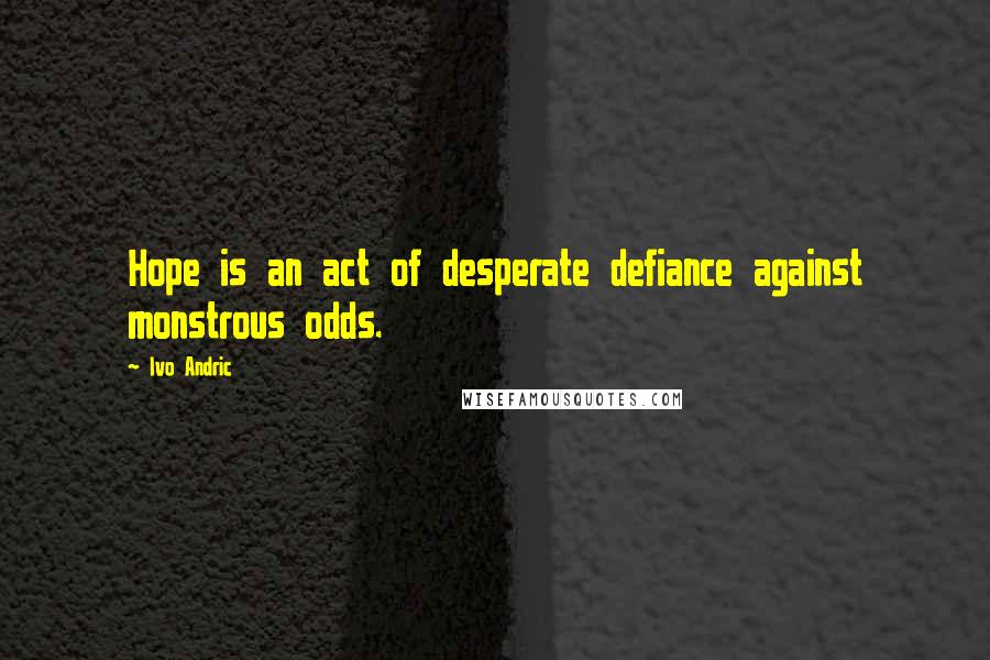 Ivo Andric quotes: Hope is an act of desperate defiance against monstrous odds.