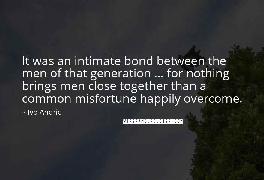 Ivo Andric quotes: It was an intimate bond between the men of that generation ... for nothing brings men close together than a common misfortune happily overcome.