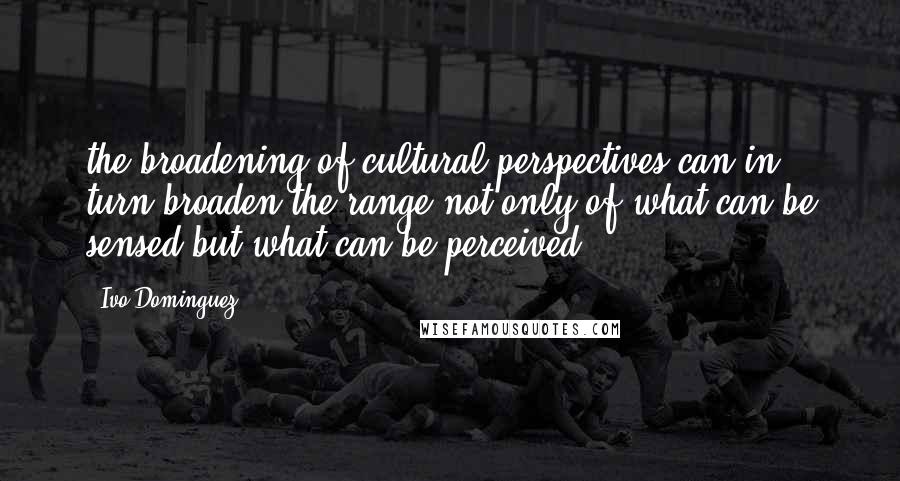 Ivo Dominguez quotes: the broadening of cultural perspectives can in turn broaden the range not only of what can be sensed but what can be perceived.