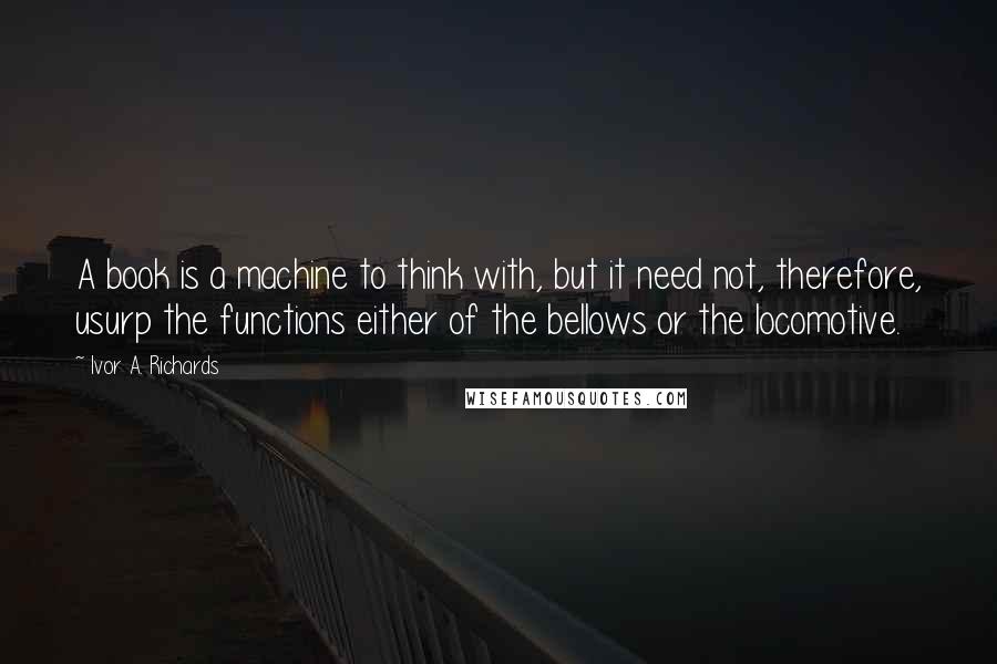 Ivor A. Richards quotes: A book is a machine to think with, but it need not, therefore, usurp the functions either of the bellows or the locomotive. Ivor A. Richards quotes: A book is a machine to think with, but it need not, therefore, usurp the functions either of the bellows or the locomotive.