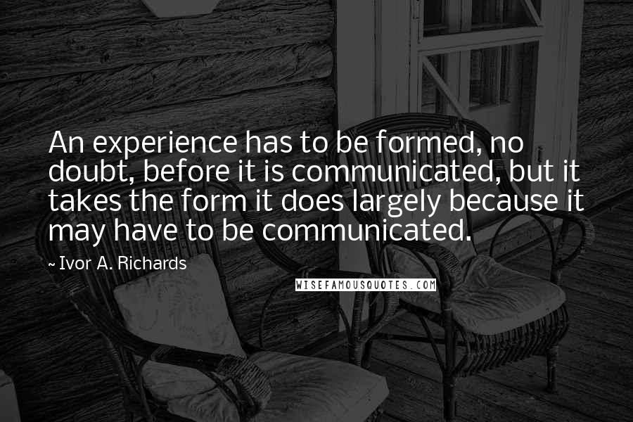 Ivor A. Richards quotes: An experience has to be formed, no doubt, before it is communicated, but it takes the form it does largely because it may have to be communicated. Ivor A. Richards quotes: An experience has to be formed, no doubt, before it is communicated, but it takes the form it does largely because it may have to be communicated.