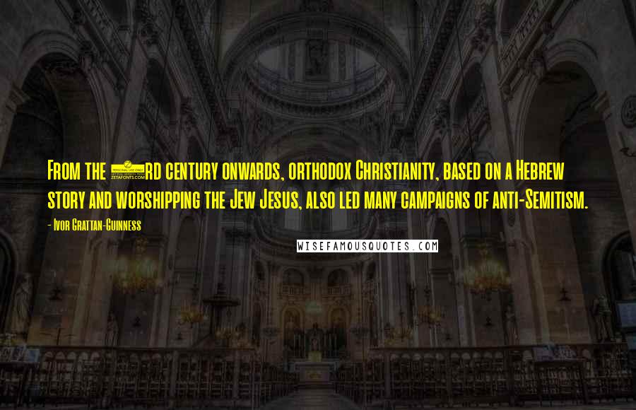 Ivor Grattan-Guinness quotes: From the 3rd century onwards, orthodox Christianity, based on a Hebrew story and worshipping the Jew Jesus, also led many campaigns of anti-Semitism.