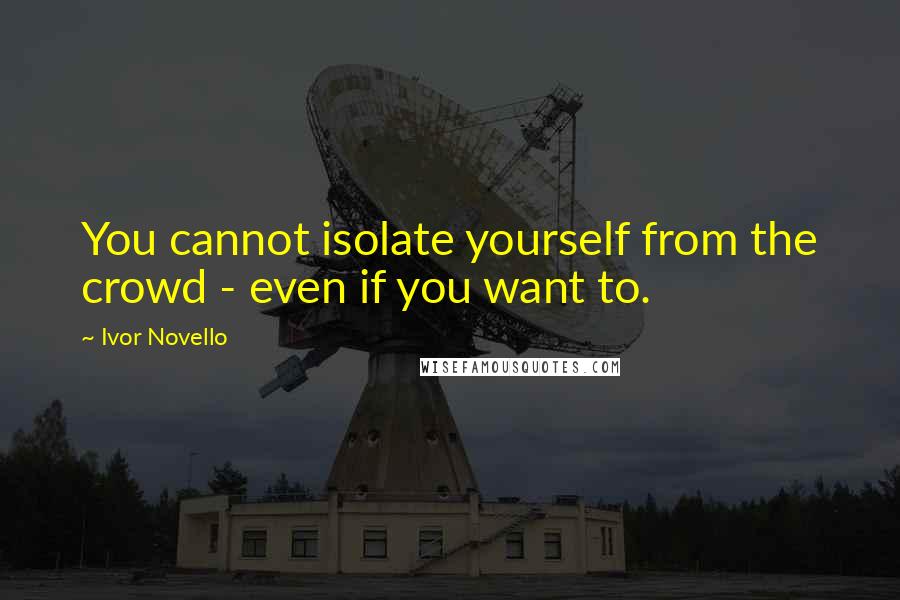Ivor Novello quotes: You cannot isolate yourself from the crowd - even if you want to.