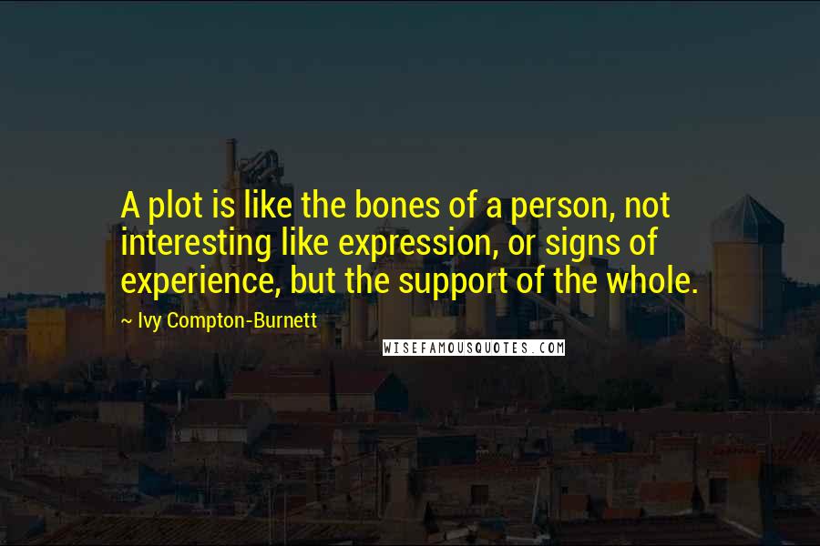 Ivy Compton-Burnett quotes: A plot is like the bones of a person, not interesting like expression, or signs of experience, but the support of the whole. Ivy Compton-Burnett quotes: A plot is like the bones of a person, not interesting like expression, or signs of experience, but the support of the whole.
