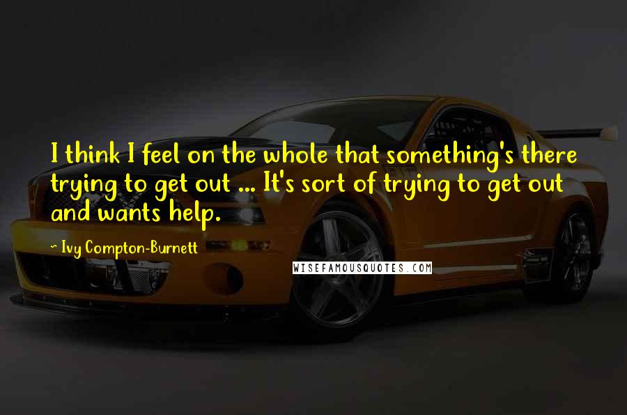 Ivy Compton-Burnett quotes: I think I feel on the whole that something's there trying to get out ... It's sort of trying to get out and wants help. Ivy Compton-Burnett quotes: I think I feel on the whole that something's there trying to get out ... It's sort of trying to get out and wants help.